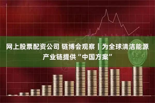 网上股票配资公司 链博会观察｜为全球清洁能源产业链提供“中国方案”