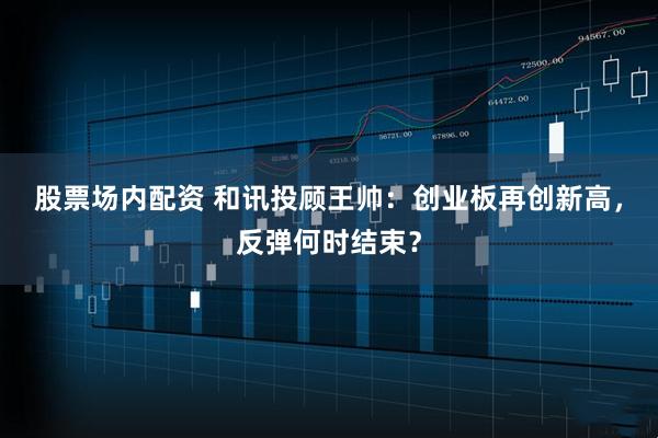 股票场内配资 和讯投顾王帅：创业板再创新高，反弹何时结束？