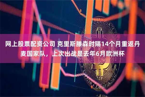 网上股票配资公司 克里斯滕森时隔14个月重返丹麦国家队,上次出战是去年6月欧洲杯