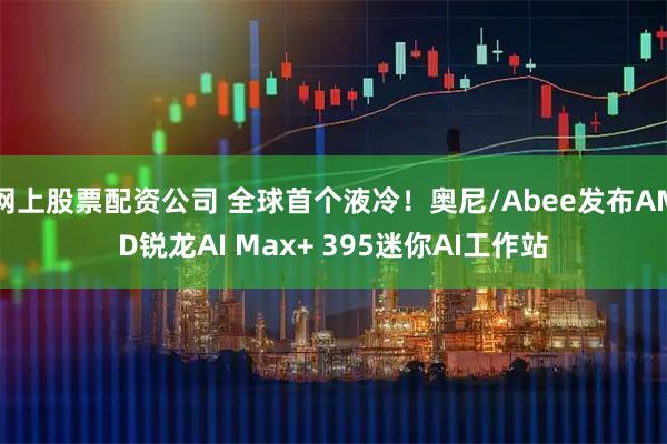 网上股票配资公司 全球首个液冷!奥尼/Abee发布AMD锐龙AI Max+ 395迷你AI工作站