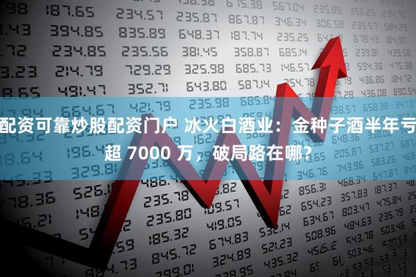 配资可靠炒股配资门户 冰火白酒业：金种子酒半年亏超 7000 万，破局路在哪？