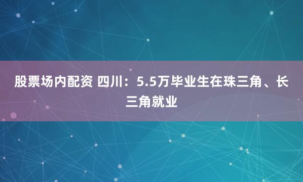 股票场内配资 四川：5.5万毕业生在珠三角、长三角就业