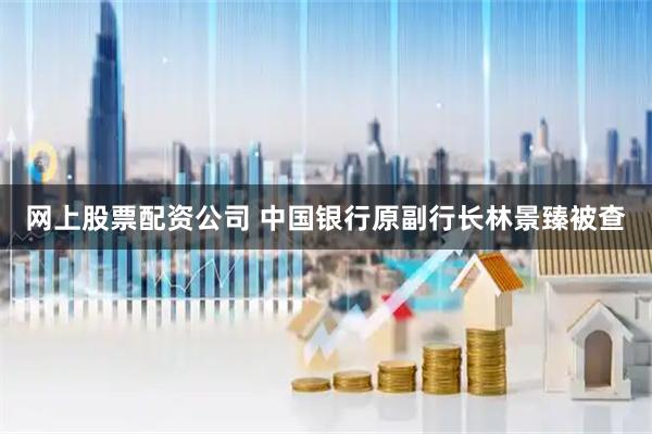 网上股票配资公司 中国银行原副行长林景臻被查