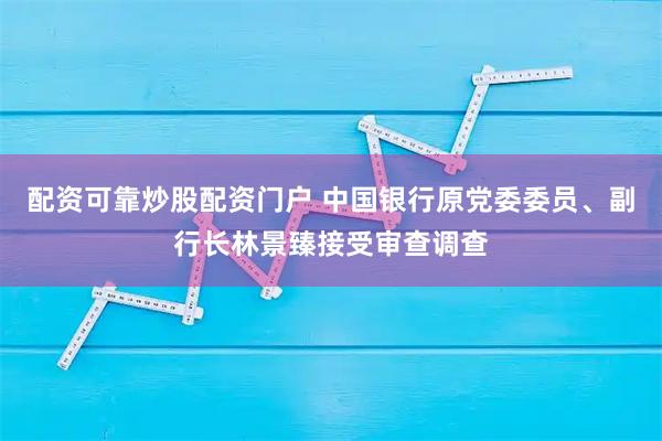 配资可靠炒股配资门户 中国银行原党委委员、副行长林景臻接受审查调查