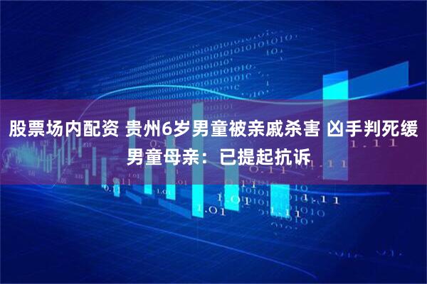 股票场内配资 贵州6岁男童被亲戚杀害 凶手判死缓  男童母亲：已提起抗诉