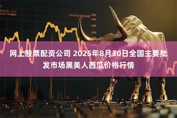 网上股票配资公司 2025年8月30日全国主要批发市场黑美人西瓜价格行情