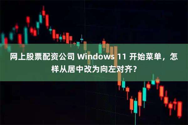 网上股票配资公司 Windows 11 开始菜单，怎样从居中改为向左对齐？