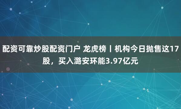 配资可靠炒股配资门户 龙虎榜丨机构今日抛售这17股，买入潞安环能3.97亿元