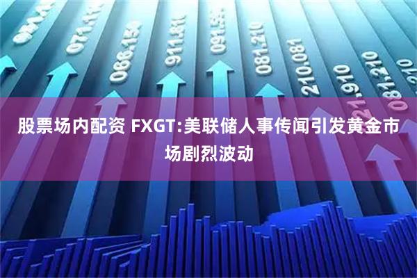 股票场内配资 FXGT:美联储人事传闻引发黄金市场剧烈波动