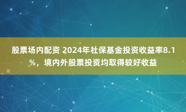 股票场内配资 2024年社保基金投资收益率8.1%，境内外股票投资均取得较好收益