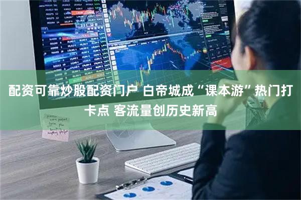 配资可靠炒股配资门户 白帝城成“课本游”热门打卡点 客流量创历史新高