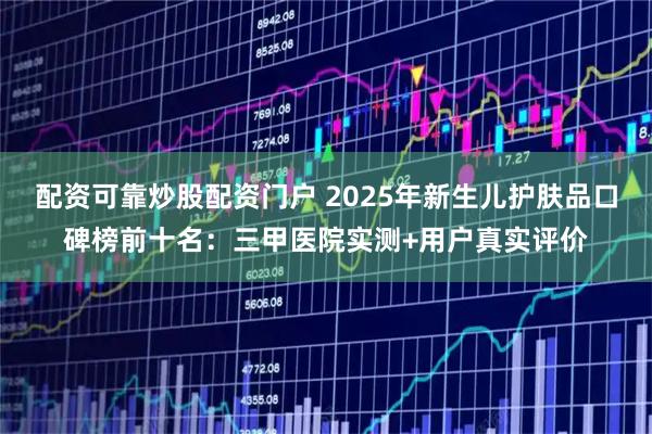配资可靠炒股配资门户 2025年新生儿护肤品口碑榜前十名:三甲医院实测+用户真实评价