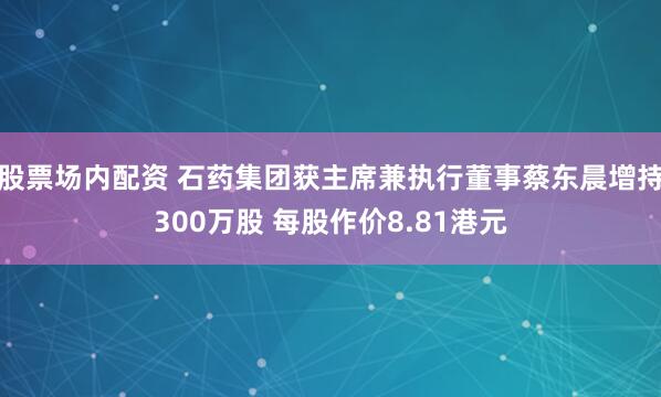 股票场内配资 石药集团获主席兼执行董事蔡东晨增持300万股 每股作价8.81港元