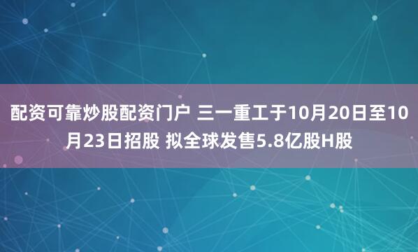 配资可靠炒股配资门户 三一重工于10月20日至10月23日招股 拟全球发售5.8亿股H股