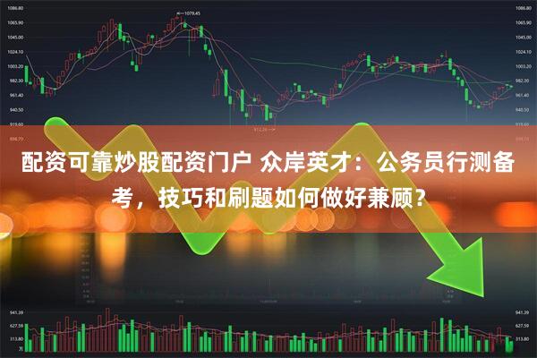 配资可靠炒股配资门户 众岸英才:公务员行测备考,技巧和刷题如何做好兼顾?