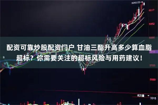 配资可靠炒股配资门户 甘油三酯升高多少算血脂超标？你需要关注的超标风险与用药建议！