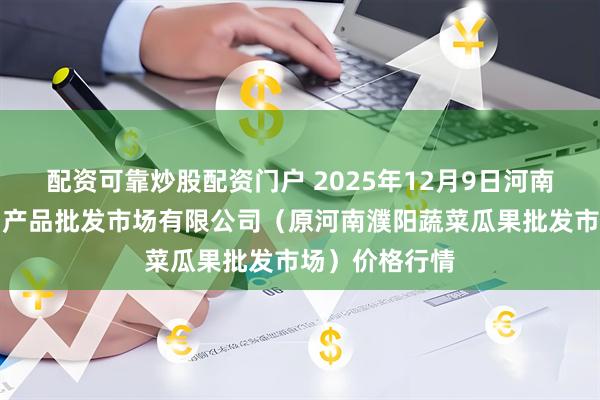 配资可靠炒股配资门户 2025年12月9日河南濮阳宏进农副产品批发市场有限公司（原河南濮阳蔬菜瓜果批发市场）价格行情