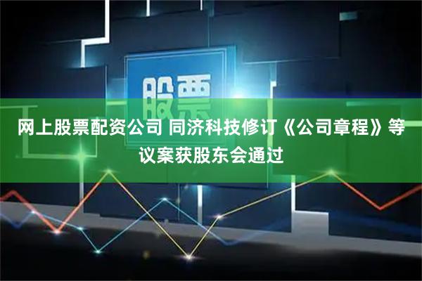 网上股票配资公司 同济科技修订《公司章程》等议案获股东会通过