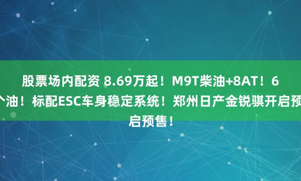 股票场内配资 8.69万起！M9T柴油+8AT！6.8个油！标配ESC车身稳定系统！郑州日产金锐骐开启预售！