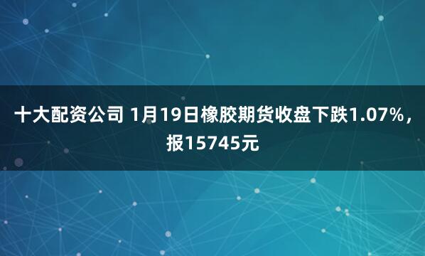 十大配资公司 1月19日橡胶期货收盘下跌1.07%，报15745元