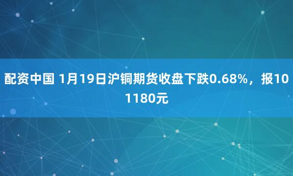 配资中国 1月19日沪铜期货收盘下跌0.68%，报101180元