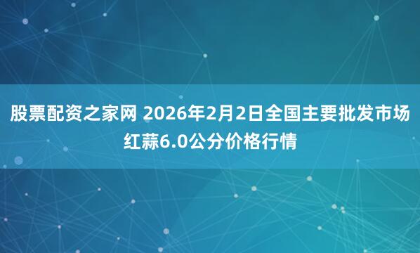 股票配资之家网 2026年2月2日全国主要批发市场红蒜6.0公分价格行情