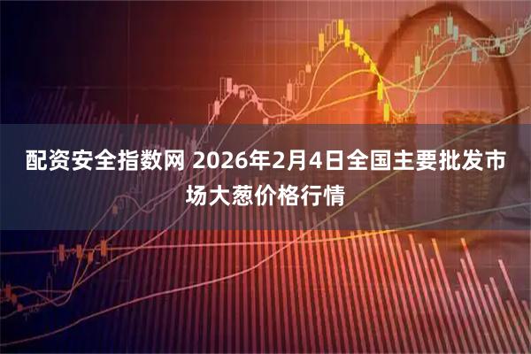 配资安全指数网 2026年2月4日全国主要批发市场大葱价格行情