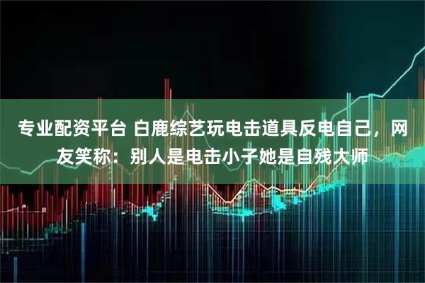 专业配资平台 白鹿综艺玩电击道具反电自己，网友笑称：别人是电击小子她是自残大师