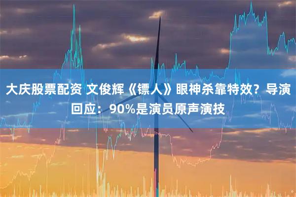 大庆股票配资 文俊辉《镖人》眼神杀靠特效？导演回应：90%是演员原声演技