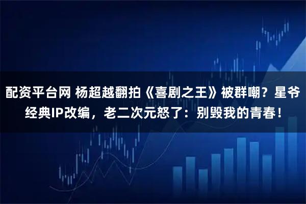 配资平台网 杨超越翻拍《喜剧之王》被群嘲？星爷经典IP改编，老二次元怒了：别毁我的青春！