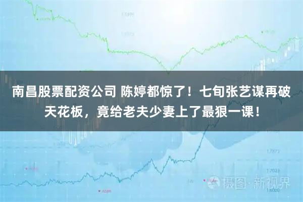 南昌股票配资公司 陈婷都惊了！七旬张艺谋再破天花板，竟给老夫少妻上了最狠一课！