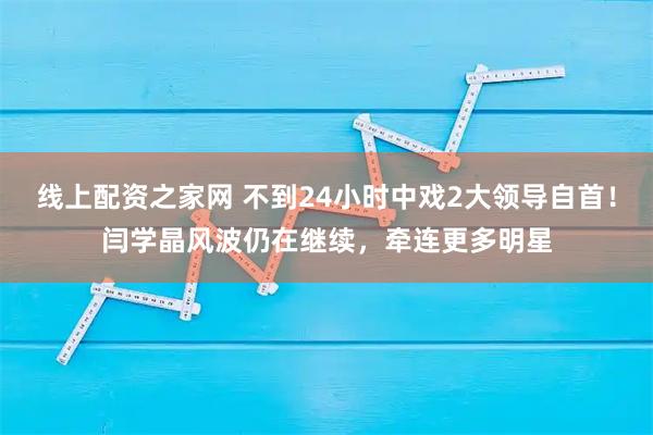 线上配资之家网 不到24小时中戏2大领导自首！闫学晶风波仍在继续，牵连更多明星