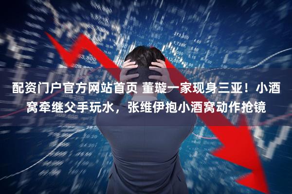 配资门户官方网站首页 董璇一家现身三亚！小酒窝牵继父手玩水，张维伊抱小酒窝动作抢镜