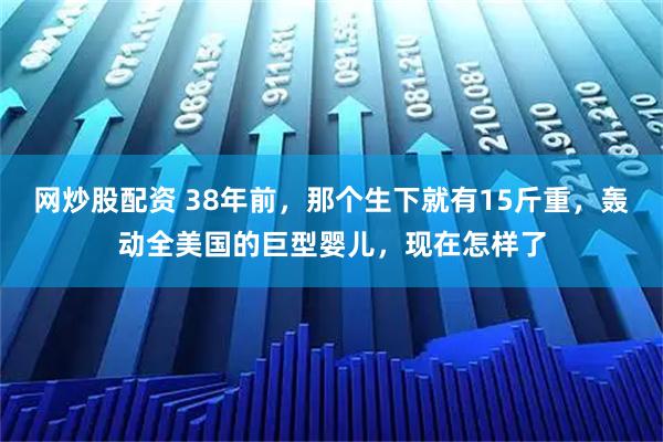 网炒股配资 38年前，那个生下就有15斤重，轰动全美国的巨型婴儿，现在怎样了