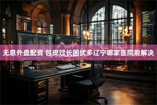 无息外盘配资 包皮过长困扰多辽宁哪家医院能解决