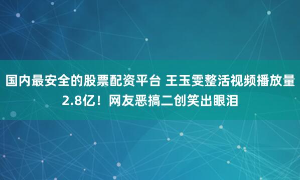 国内最安全的股票配资平台 王玉雯整活视频播放量2.8亿！网友恶搞二创笑出眼泪