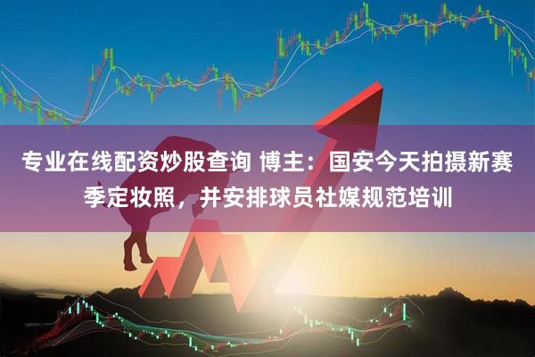 专业在线配资炒股查询 博主：国安今天拍摄新赛季定妆照，并安排球员社媒规范培训
