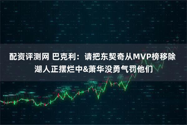 配资评测网 巴克利：请把东契奇从MVP榜移除 湖人正摆烂中&萧华没勇气罚他们