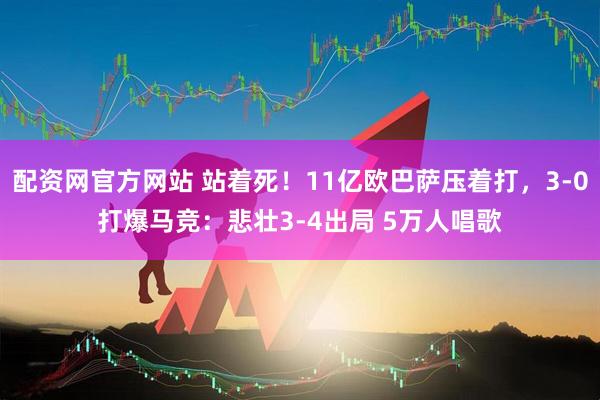 配资网官方网站 站着死！11亿欧巴萨压着打，3-0打爆马竞：悲壮3-4出局 5万人唱歌