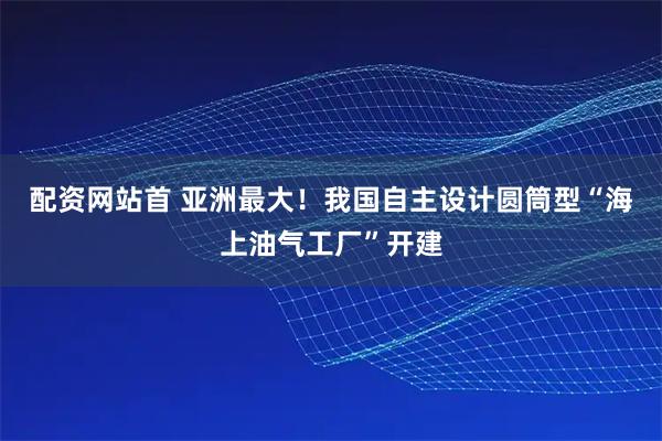 配资网站首 亚洲最大！我国自主设计圆筒型“海上油气工厂”开建