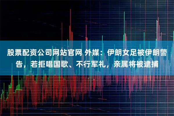 股票配资公司网站官网 外媒：伊朗女足被伊朗警告，若拒唱国歌、不行军礼，亲属将被逮捕