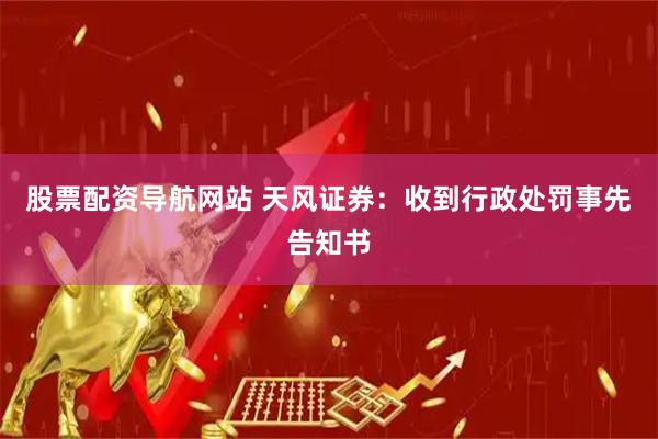 股票配资导航网站 天风证券：收到行政处罚事先告知书