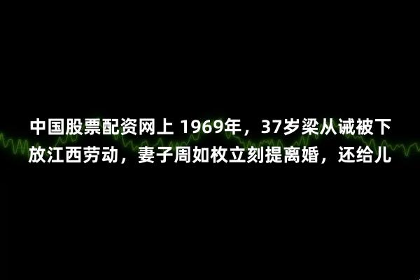 中国股票配资网上 1969年,37岁梁从诫被下放江西劳动,妻子周如枚立刻提离婚,还给儿