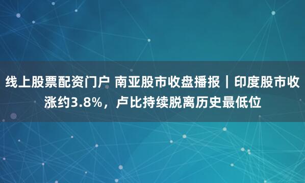 线上股票配资门户 南亚股市收盘播报｜印度股市收涨约3.8%，卢比持续脱离历史最低位