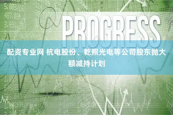 配资专业网 杭电股份、乾照光电等公司股东抛大额减持计划