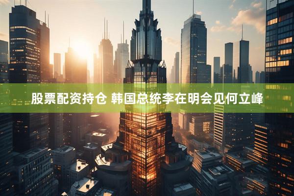 股票配资持仓 韩国总统李在明会见何立峰