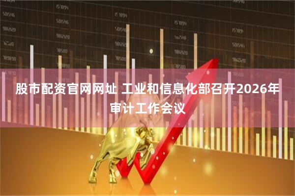 股市配资官网网址 工业和信息化部召开2026年审计工作会议