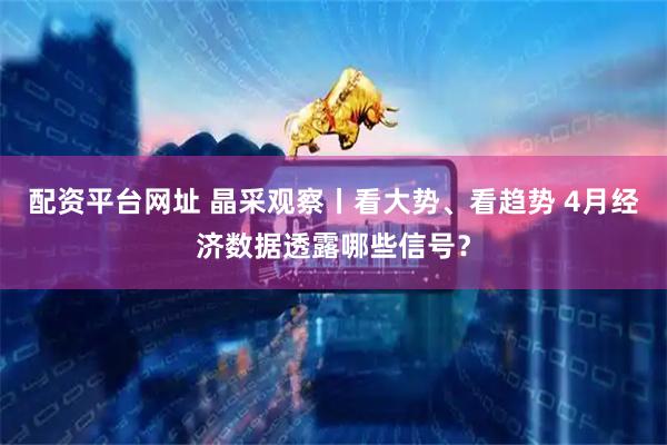 配资平台网址 晶采观察丨看大势、看趋势 4月经济数据透露哪些信号？