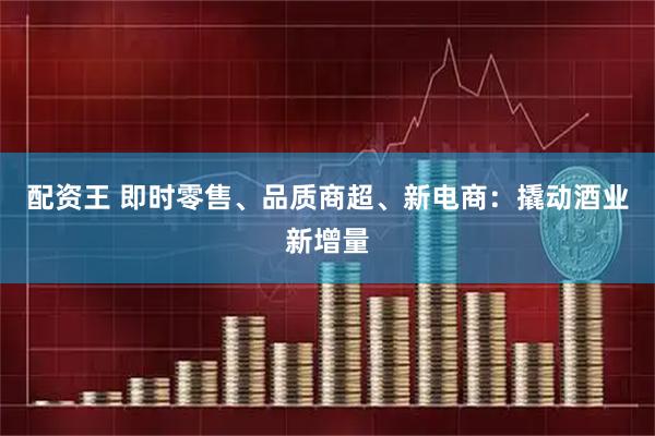 配资王 即时零售、品质商超、新电商：撬动酒业新增量