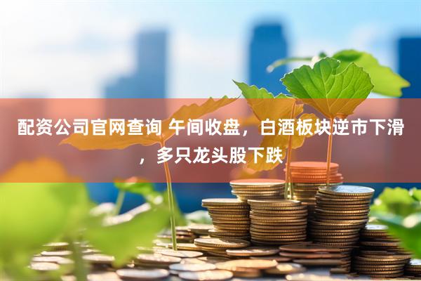 配资公司官网查询 午间收盘,白酒板块逆市下滑,多只龙头股下跌